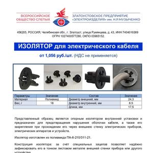 Изолятор для электрического кабеля
Представленный образец является опорным изолятором внутренней установки и предназначен для предотвращения нарушения оболочки кабеля, а также его закрепления при прохождении его через внешнею стенку электрических приборов, электрических аппаратов и устройств. 
Изолятор изготовлен из полиамида ПА-6-210/311-21. 
Конструкция изолятора: за счёт специальных зацепов позволяет надёжно зафиксировать его в тонком листовом металле внешней стенки прибора или другого устройства.